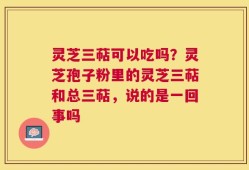 灵芝三萜可以吃吗？灵芝孢子粉里的灵芝三萜和总三萜，说的是一回事吗