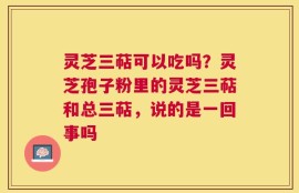 灵芝三萜可以吃吗？灵芝孢子粉里的灵芝三萜和总三萜，说的是一回事吗