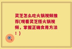 灵芝怎么吃火锅视频推荐(观看灵芝搭火锅视频，掌握正确食用方法！)