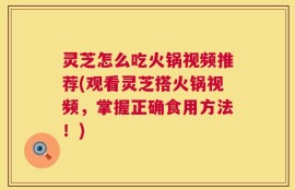 灵芝怎么吃火锅视频推荐(观看灵芝搭火锅视频，掌握正确食用方法！)