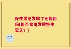 野生灵芝发霉了还能用吗(能否食用发霉野生灵芝？)