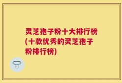 灵芝孢子粉十大排行榜(十款优秀的灵芝孢子粉排行榜)