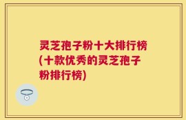 灵芝孢子粉十大排行榜(十款优秀的灵芝孢子粉排行榜)