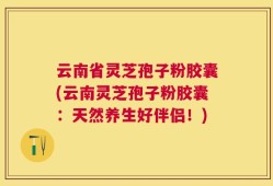 云南省灵芝孢子粉胶囊(云南灵芝孢子粉胶囊：天然养生好伴侣！)