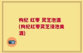 枸杞 红枣 灵芝泡酒(枸杞红枣灵芝浸泡美酒)