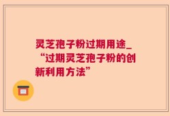 灵芝孢子粉过期用途_“过期灵芝孢子粉的创新利用方法”