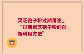 灵芝孢子粉过期用途_“过期灵芝孢子粉的创新利用方法”