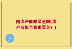 刚流产能吃灵芝吗(流产后能否食用灵芝？)