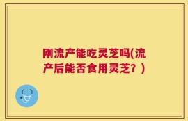 刚流产能吃灵芝吗(流产后能否食用灵芝？)