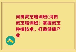 河田灵芝培训班(河田灵芝培训班：掌握灵芝种植技术，打造健康产业