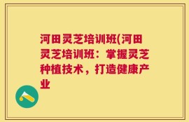 河田灵芝培训班(河田灵芝培训班：掌握灵芝种植技术，打造健康产业