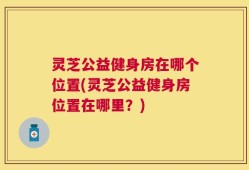 灵芝公益健身房在哪个位置(灵芝公益健身房位置在哪里？)