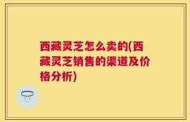 西藏灵芝怎么卖的(西藏灵芝销售的渠道及价格分析)