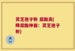 灵芝孢子粉 尿酸高(降尿酸神器：灵芝孢子粉)