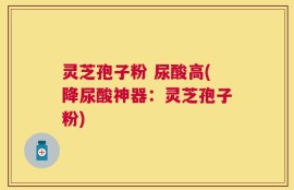 灵芝孢子粉 尿酸高(降尿酸神器：灵芝孢子粉)