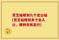 灵芝站规划几个出口站(灵芝站规划多个出入口，便利市民出行)