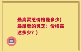 最高灵芝价格是多少(最昂贵的灵芝：价格高达多少？)