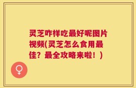 灵芝咋样吃最好呢图片视频(灵芝怎么食用最佳？最全攻略来啦！)