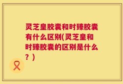 灵芝皇胶囊和时臻胶囊有什么区别(灵芝皇和时臻胶囊的区别是什么？)