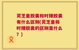 灵芝皇胶囊和时臻胶囊有什么区别(灵芝皇和时臻胶囊的区别是什么？)