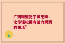广西破壁孢子灵芝粉：让你轻松拥有活力满满的生活”