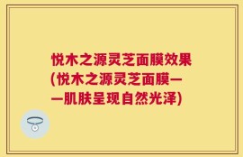 悦木之源灵芝面膜效果(悦木之源灵芝面膜——肌肤呈现自然光泽)