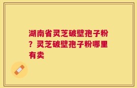 湖南省灵芝破壁孢子粉？灵芝破壁孢子粉哪里有卖