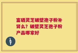 富硒灵芝破壁孢子粉补肾么？破壁灵芝孢子粉产品哪家好