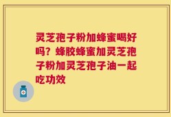 灵芝孢子粉加蜂蜜喝好吗？蜂胶蜂蜜加灵芝孢子粉加灵芝孢子油一起吃功效