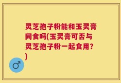 灵芝孢子粉能和玉灵膏同食吗(玉灵膏可否与灵芝孢子粉一起食用？)