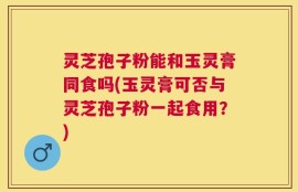 灵芝孢子粉能和玉灵膏同食吗(玉灵膏可否与灵芝孢子粉一起食用？)