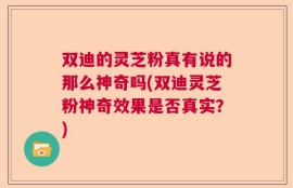 双迪的灵芝粉真有说的那么神奇吗(双迪灵芝粉神奇效果是否真实？)