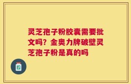 灵芝孢子粉胶囊需要批文吗？金奥力牌破壁灵芝孢子粉是真的吗