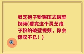 灵芝孢子粉碾压式破壁视频(看完这个灵芝孢子粉的破壁视频，你会惊叹不已！)