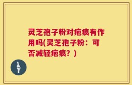 灵芝孢子粉对疤痕有作用吗(灵芝孢子粉：可否减轻疤痕？)