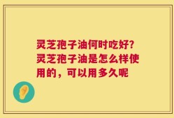 灵芝孢子油何时吃好？灵芝孢子油是怎么样使用的，可以用多久呢