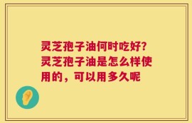 灵芝孢子油何时吃好？灵芝孢子油是怎么样使用的，可以用多久呢