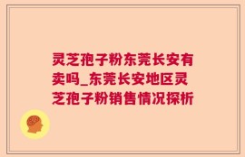灵芝孢子粉东莞长安有卖吗_东莞长安地区灵芝孢子粉销售情况探析