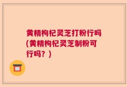 黄精枸杞灵芝打粉行吗(黄精枸杞灵芝制粉可行吗？)
