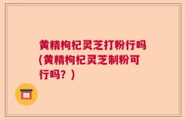 黄精枸杞灵芝打粉行吗(黄精枸杞灵芝制粉可行吗？)