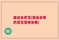 亚运会灵芝(亚运会草药灵芝落地生根)