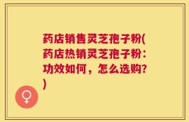 药店销售灵芝孢子粉(药店热销灵芝孢子粉：功效如何，怎么选购？)