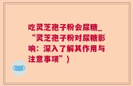 吃灵芝孢子粉会尿糖_“灵芝孢子粉对尿糖影响：深入了解其作用与注意事项”)