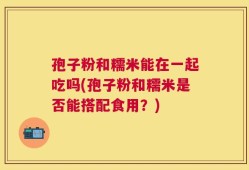 孢子粉和糯米能在一起吃吗(孢子粉和糯米是否能搭配食用？)