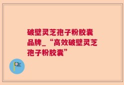 破壁灵芝孢子粉胶囊 品牌_“高效破壁灵芝孢子粉胶囊”