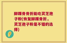 脚踝骨骨折能吃灵芝孢子粉(恢复脚踝骨折，灵芝孢子粉是不错的选择)