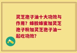 灵芝孢子油十大功效与作用？蜂胶蜂蜜加灵芝孢子粉加灵芝孢子油一起吃功效？