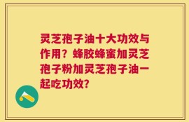 灵芝孢子油十大功效与作用？蜂胶蜂蜜加灵芝孢子粉加灵芝孢子油一起吃功效？
