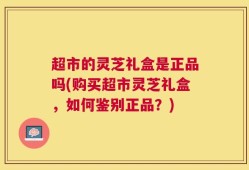 超市的灵芝礼盒是正品吗(购买超市灵芝礼盒，如何鉴别正品？)