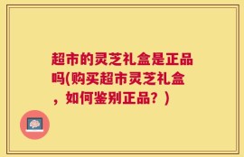 超市的灵芝礼盒是正品吗(购买超市灵芝礼盒，如何鉴别正品？)
